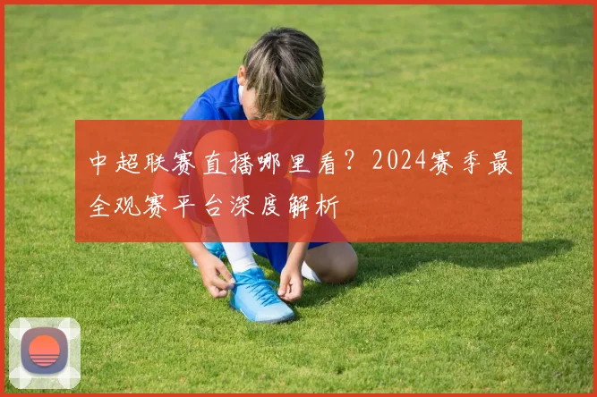 中超联赛直播哪里看?2024赛季最全观赛平台深度解析