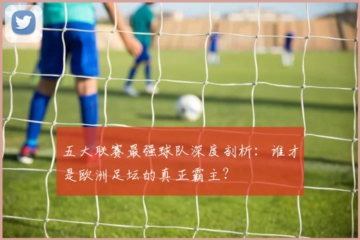 五大联赛最强球队深度剖析：谁才是欧洲足坛的真正霸主？