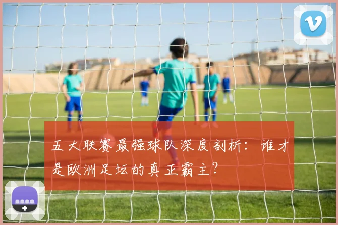 五大联赛最强球队深度剖析：谁才是欧洲足坛的真正霸主？
