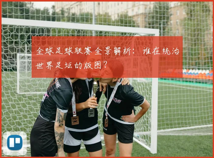 全球足球联赛全景解析：谁在统治世界足坛的版图？