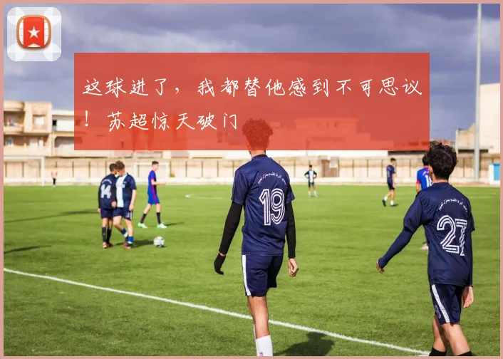 这球进了,我都替他感到不可思议!苏超惊天破门