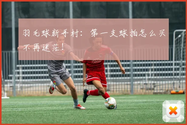 羽毛球新手村：第一支球拍怎么买不再迷茫！