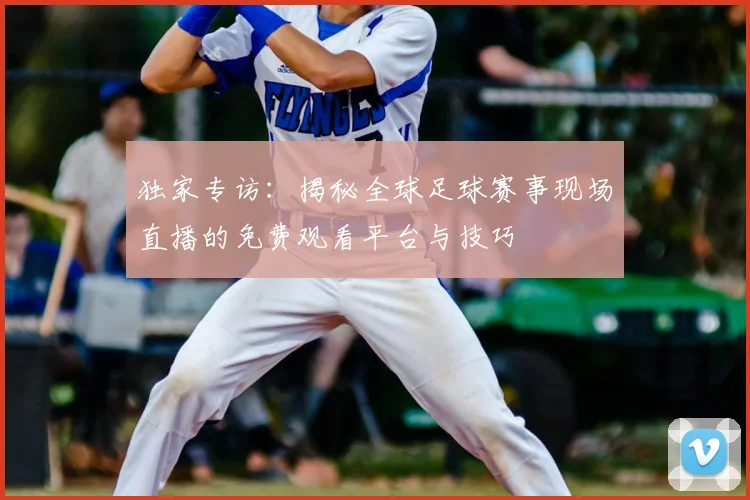 独家专访：揭秘全球足球赛事现场直播的免费观看平台与技巧