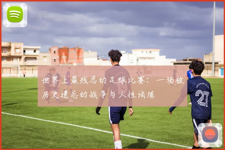 世界上最残忍的足球比赛:一场被历史遗忘的战争与人性试炼