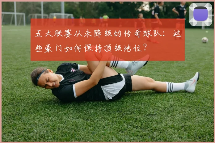 五大联赛从未降级的传奇球队:这些豪门如何保持顶级地位?