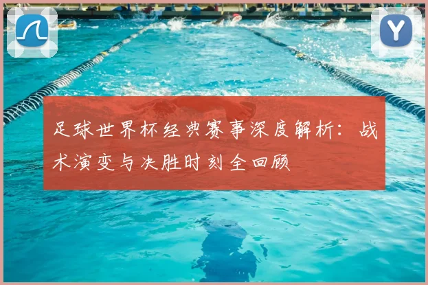 足球世界杯经典赛事深度解析:战术演变与决胜时刻全回顾
