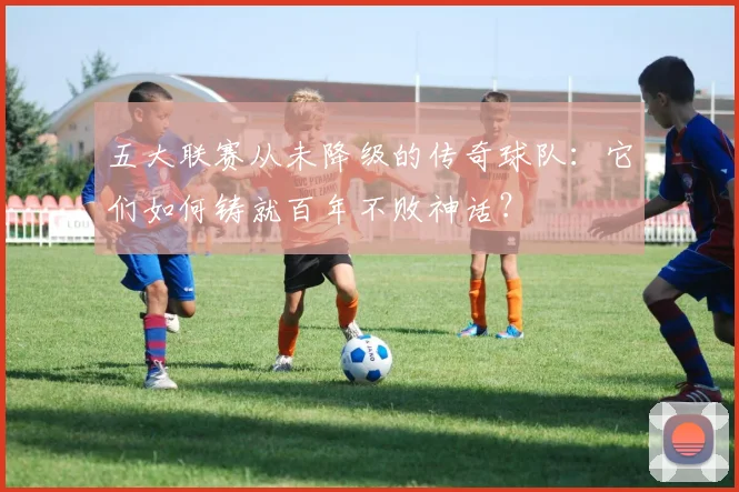 五大联赛从未降级的传奇球队：它们如何铸就百年不败神话？