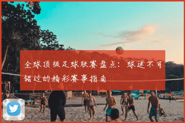 全球顶级足球联赛盘点：球迷不可错过的精彩赛事指南