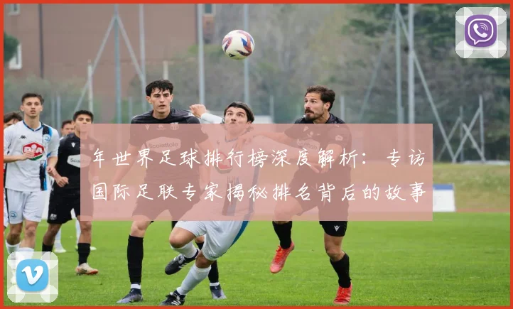 年世界足球排行榜深度解析：专访国际足联专家揭秘排名背后的故事