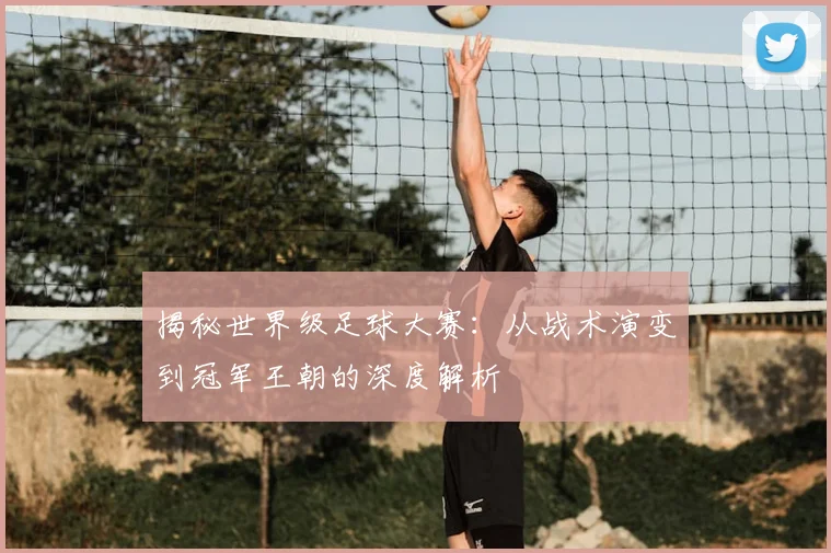 揭秘世界级足球大赛：从战术演变到冠军王朝的深度解析