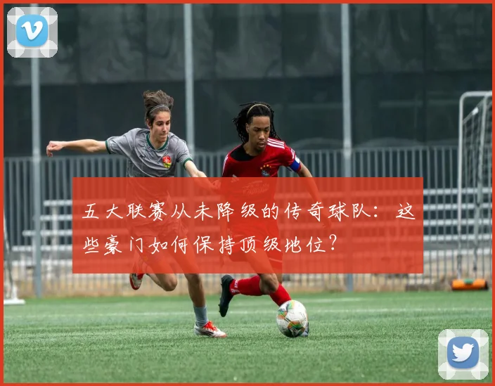 五大联赛从未降级的传奇球队：这些豪门如何保持顶级地位？