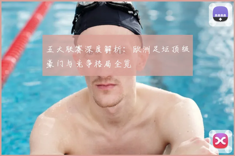 五大联赛深度解析:欧洲足坛顶级豪门与竞争格局全览