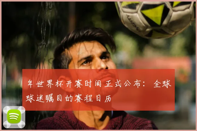 年世界杯开赛时间正式公布:全球球迷瞩目的赛程日历
