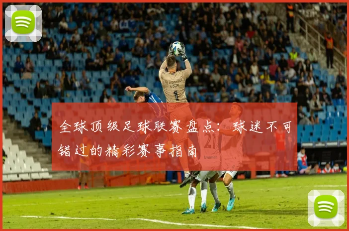 全球顶级足球联赛盘点：球迷不可错过的精彩赛事指南