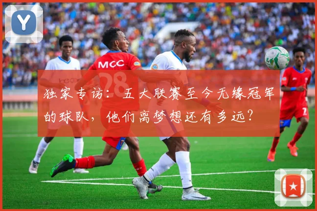 独家专访:五大联赛至今无缘冠军的球队,他们离梦想还有多远?