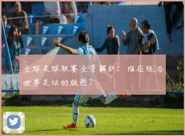 全球足球联赛全景解析：谁在统治世界足坛的版图？