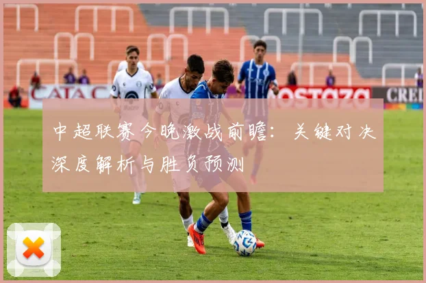 中超联赛今晚激战前瞻：关键对决深度解析与胜负预测